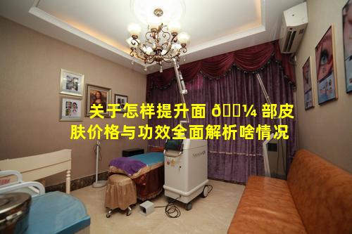 关于怎样提升面 🌼 部皮肤价格与功效全面解析啥情况